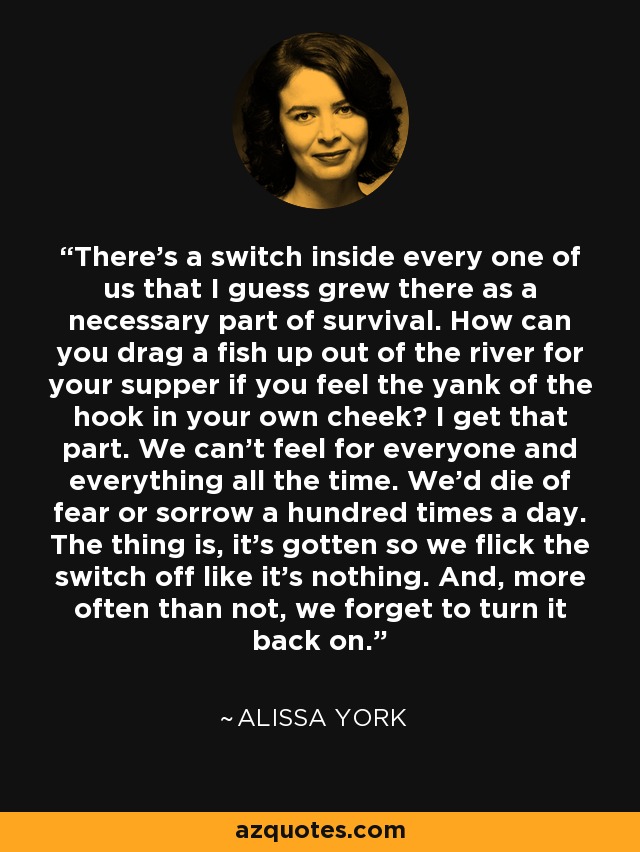 There's a switch inside every one of us that I guess grew there as a necessary part of survival. How can you drag a fish up out of the river for your supper if you feel the yank of the hook in your own cheek? I get that part. We can't feel for everyone and everything all the time. We'd die of fear or sorrow a hundred times a day. The thing is, it's gotten so we flick the switch off like it's nothing. And, more often than not, we forget to turn it back on. - Alissa York