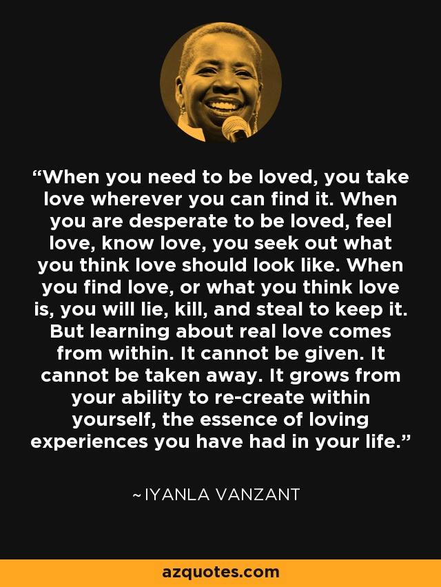 When you need to be loved, you take love wherever you can find it. When you are desperate to be loved, feel love, know love, you seek out what you think love should look like. When you find love, or what you think love is, you will lie, kill, and steal to keep it. But learning about real love comes from within. It cannot be given. It cannot be taken away. It grows from your ability to re-create within yourself, the essence of loving experiences you have had in your life. - Iyanla Vanzant