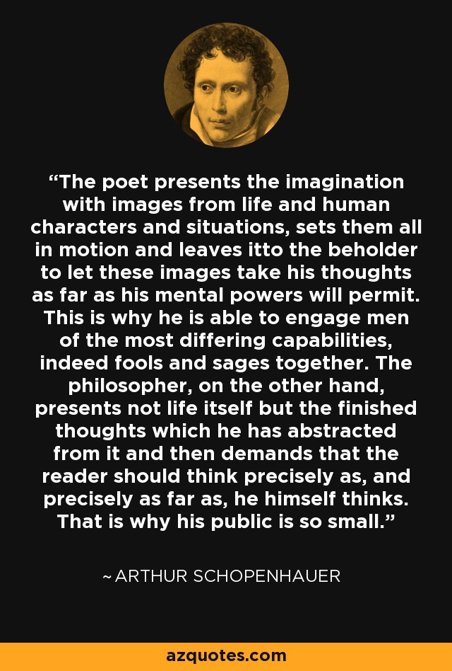 The poet presents the imagination with images from life and human characters and situations, sets them all in motion and leaves itto the beholder to let these images take his thoughts as far as his mental powers will permit. This is why he is able to engage men of the most differing capabilities, indeed fools and sages together. The philosopher, on the other hand, presents not life itself but the finished thoughts which he has abstracted from it and then demands that the reader should think precisely as, and precisely as far as, he himself thinks. That is why his public is so small. - Arthur Schopenhauer