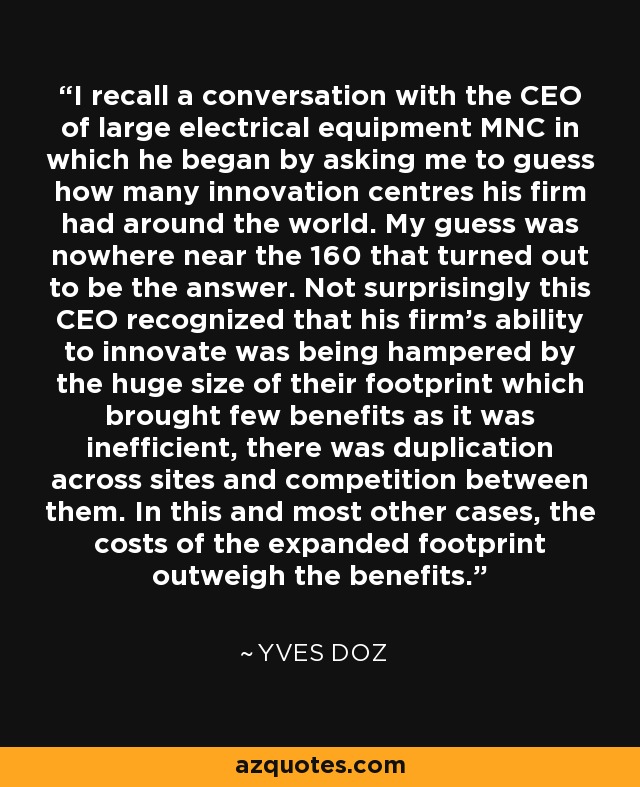 I recall a conversation with the CEO of large electrical equipment MNC in which he began by asking me to guess how many innovation centres his firm had around the world. My guess was nowhere near the 160 that turned out to be the answer. Not surprisingly this CEO recognized that his firm's ability to innovate was being hampered by the huge size of their footprint which brought few benefits as it was inefficient, there was duplication across sites and competition between them. In this and most other cases, the costs of the expanded footprint outweigh the benefits. - Yves Doz