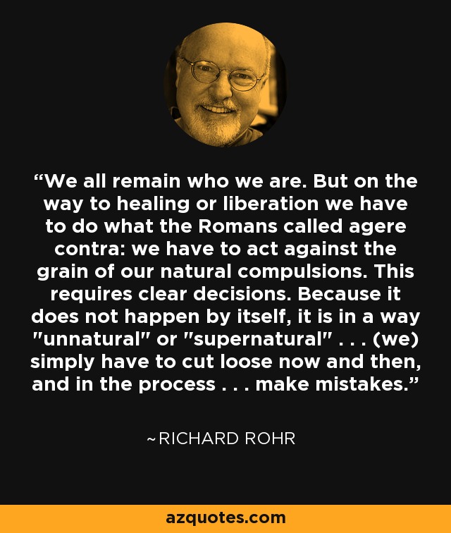 We all remain who we are. But on the way to healing or liberation we have to do what the Romans called agere contra: we have to act against the grain of our natural compulsions. This requires clear decisions. Because it does not happen by itself, it is in a way 