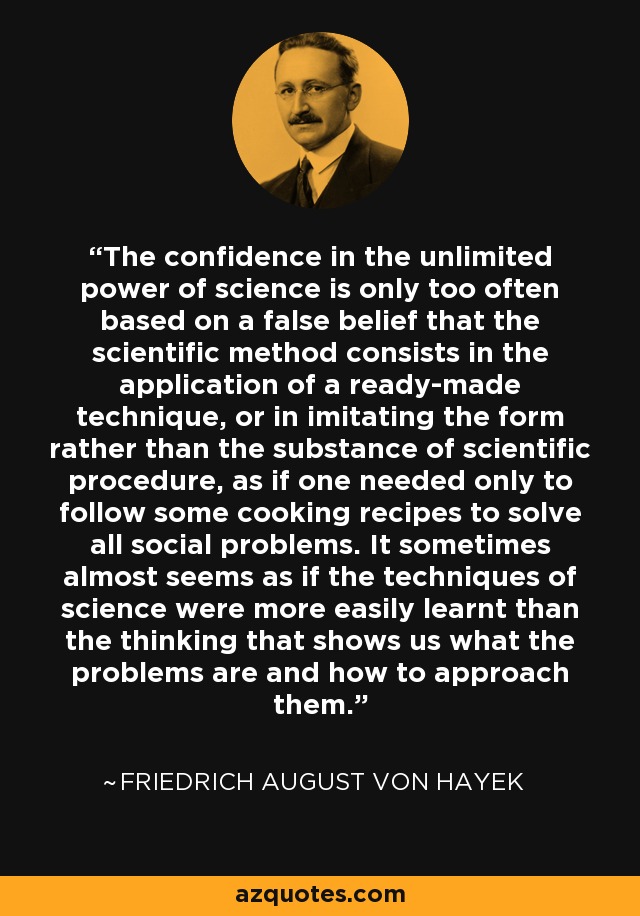 The confidence in the unlimited power of science is only too often based on a false belief that the scientific method consists in the application of a ready-made technique, or in imitating the form rather than the substance of scientific procedure, as if one needed only to follow some cooking recipes to solve all social problems. It sometimes almost seems as if the techniques of science were more easily learnt than the thinking that shows us what the problems are and how to approach them. - Friedrich August von Hayek