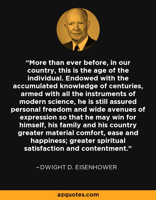 More than ever before, in our country, this is the age of the individual. Endowed with the accumulated knowledge of centuries, armed with all the instruments of modern science, he is still assured personal freedom and wide avenues of expression so that he may win for himself, his family and his country greater material comfort, ease and happiness; greater spiritual satisfaction and contentment. - Dwight D. Eisenhower