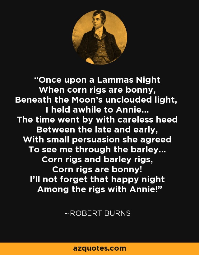 Once upon a Lammas Night When corn rigs are bonny, Beneath the Moon's unclouded light, I held awhile to Annie... The time went by with careless heed Between the late and early, With small persuasion she agreed To see me through the barley... Corn rigs and barley rigs, Corn rigs are bonny! I'll not forget that happy night Among the rigs with Annie! - Robert Burns