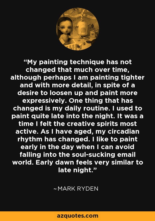 My painting technique has not changed that much over time, although perhaps I am painting tighter and with more detail, in spite of a desire to loosen up and paint more expressively. One thing that has changed is my daily routine. I used to paint quite late into the night. It was a time I felt the creative spirits most active. As I have aged, my circadian rhythm has changed. I like to paint early in the day when I can avoid falling into the soul-sucking email world. Early dawn feels very similar to late night. - Mark Ryden