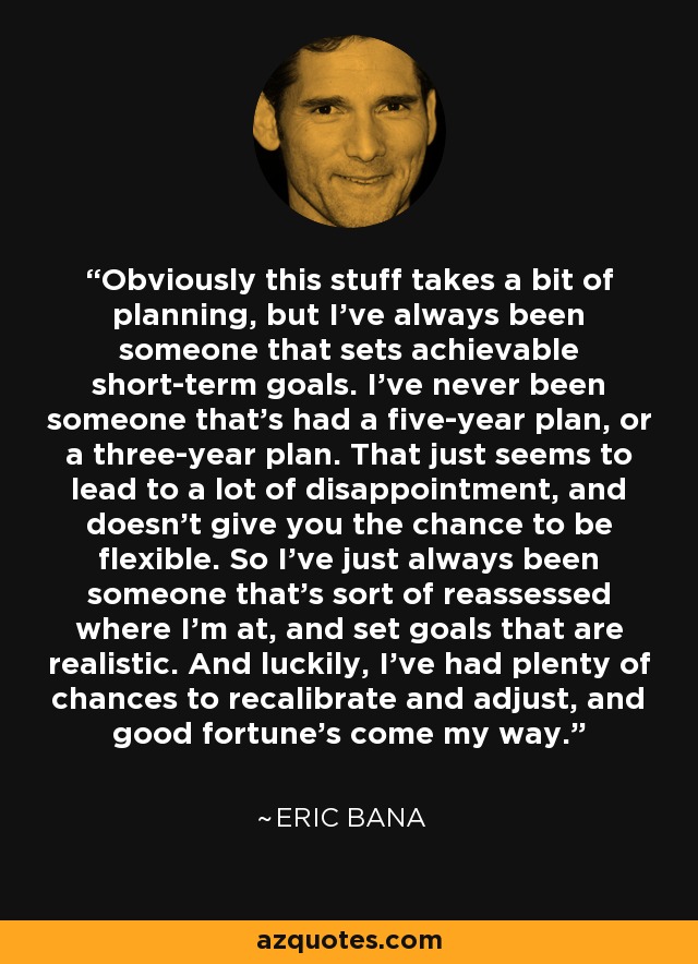 Obviously this stuff takes a bit of planning, but I've always been someone that sets achievable short-term goals. I've never been someone that's had a five-year plan, or a three-year plan. That just seems to lead to a lot of disappointment, and doesn't give you the chance to be flexible. So I've just always been someone that's sort of reassessed where I'm at, and set goals that are realistic. And luckily, I've had plenty of chances to recalibrate and adjust, and good fortune's come my way. - Eric Bana