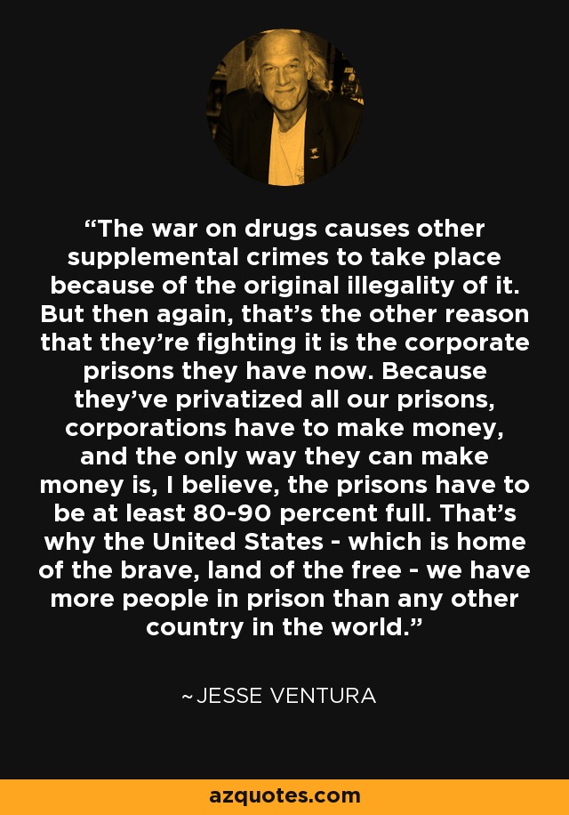 The war on drugs causes other supplemental crimes to take place because of the original illegality of it. But then again, that's the other reason that they're fighting it is the corporate prisons they have now. Because they've privatized all our prisons, corporations have to make money, and the only way they can make money is, I believe, the prisons have to be at least 80-90 percent full. That's why the United States - which is home of the brave, land of the free - we have more people in prison than any other country in the world. - Jesse Ventura