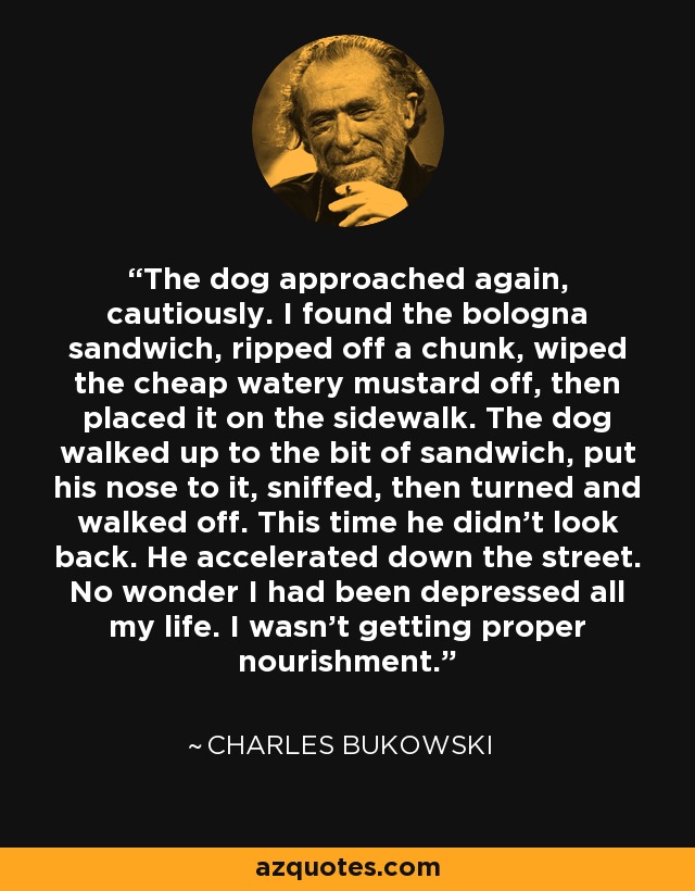 The dog approached again, cautiously. I found the bologna sandwich, ripped off a chunk, wiped the cheap watery mustard off, then placed it on the sidewalk. The dog walked up to the bit of sandwich, put his nose to it, sniffed, then turned and walked off. This time he didn't look back. He accelerated down the street. No wonder I had been depressed all my life. I wasn't getting proper nourishment. - Charles Bukowski