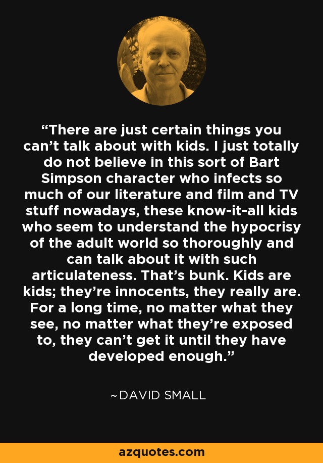 There are just certain things you can't talk about with kids. I just totally do not believe in this sort of Bart Simpson character who infects so much of our literature and film and TV stuff nowadays, these know-it-all kids who seem to understand the hypocrisy of the adult world so thoroughly and can talk about it with such articulateness. That's bunk. Kids are kids; they're innocents, they really are. For a long time, no matter what they see, no matter what they're exposed to, they can't get it until they have developed enough. - David Small