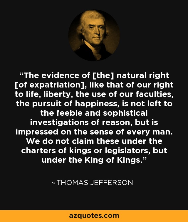 The evidence of [the] natural right [of expatriation], like that of our right to life, liberty, the use of our faculties, the pursuit of happiness, is not left to the feeble and sophistical investigations of reason, but is impressed on the sense of every man. We do not claim these under the charters of kings or legislators, but under the King of Kings. - Thomas Jefferson