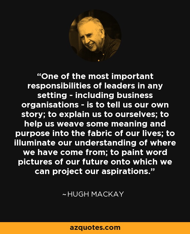 One of the most important responsibilities of leaders in any setting - including business organisations - is to tell us our own story; to explain us to ourselves; to help us weave some meaning and purpose into the fabric of our lives; to illuminate our understanding of where we have come from; to paint word pictures of our future onto which we can project our aspirations. - Hugh Mackay