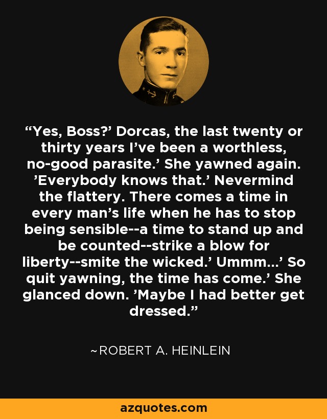 Yes, Boss?' Dorcas, the last twenty or thirty years I've been a worthless, no-good parasite.' She yawned again. 'Everybody knows that.' Nevermind the flattery. There comes a time in every man's life when he has to stop being sensible--a time to stand up and be counted--strike a blow for liberty--smite the wicked.' Ummm...' So quit yawning, the time has come.' She glanced down. 'Maybe I had better get dressed. - Robert A. Heinlein