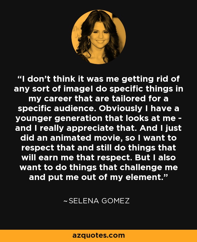 I don't think it was me getting rid of any sort of imageI do specific things in my career that are tailored for a specific audience. Obviously I have a younger generation that looks at me - and I really appreciate that. And I just did an animated movie, so I want to respect that and still do things that will earn me that respect. But I also want to do things that challenge me and put me out of my element. - Selena Gomez