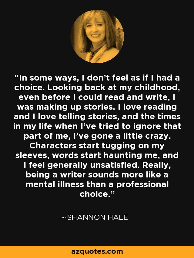 In some ways, I don’t feel as if I had a choice. Looking back at my childhood, even before I could read and write, I was making up stories. I love reading and I love telling stories, and the times in my life when I’ve tried to ignore that part of me, I’ve gone a little crazy. Characters start tugging on my sleeves, words start haunting me, and I feel generally unsatisfied. Really, being a writer sounds more like a mental illness than a professional choice. - Shannon Hale