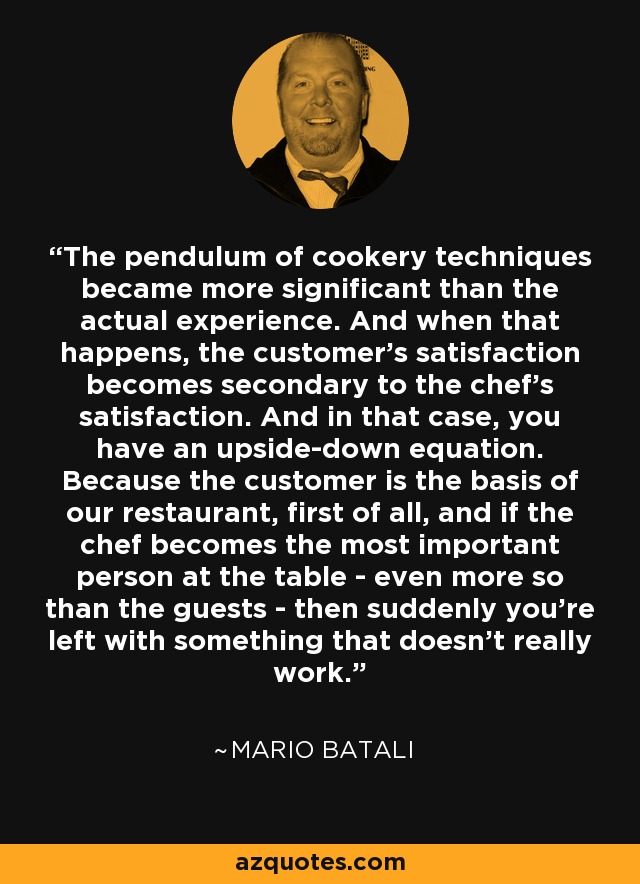 The pendulum of cookery techniques became more significant than the actual experience. And when that happens, the customer's satisfaction becomes secondary to the chef's satisfaction. And in that case, you have an upside-down equation. Because the customer is the basis of our restaurant, first of all, and if the chef becomes the most important person at the table - even more so than the guests - then suddenly you're left with something that doesn't really work. - Mario Batali