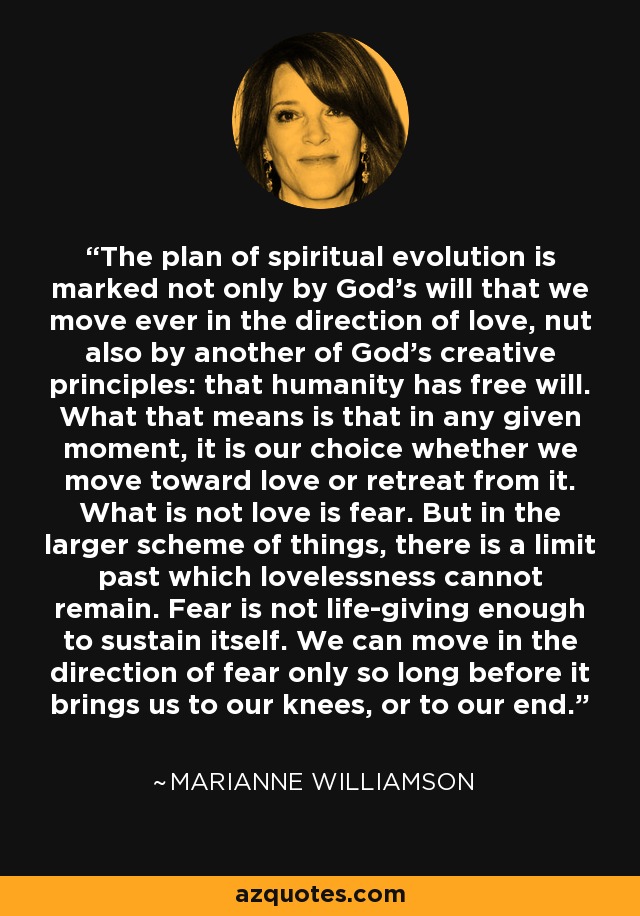 The plan of spiritual evolution is marked not only by God's will that we move ever in the direction of love, nut also by another of God's creative principles: that humanity has free will. What that means is that in any given moment, it is our choice whether we move toward love or retreat from it. What is not love is fear. But in the larger scheme of things, there is a limit past which lovelessness cannot remain. Fear is not life-giving enough to sustain itself. We can move in the direction of fear only so long before it brings us to our knees, or to our end. - Marianne Williamson