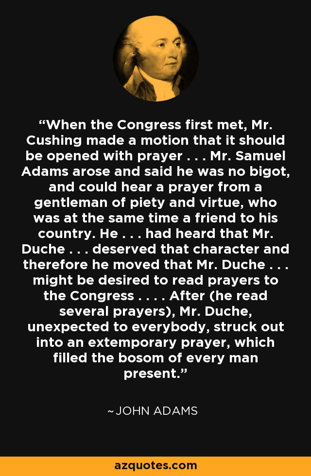 When the Congress first met, Mr. Cushing made a motion that it should be opened with prayer . . . Mr. Samuel Adams arose and said he was no bigot, and could hear a prayer from a gentleman of piety and virtue, who was at the same time a friend to his country. He . . . had heard that Mr. Duche . . . deserved that character and therefore he moved that Mr. Duche . . . might be desired to read prayers to the Congress . . . . After (he read several prayers), Mr. Duche, unexpected to everybody, struck out into an extemporary prayer, which filled the bosom of every man present. - John Adams