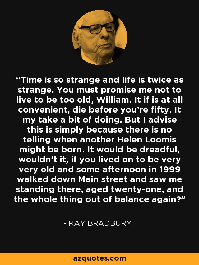 Time is so strange and life is twice as strange. You must promise me not to live to be too old, William. It if is at all convenient, die before you're fifty. It my take a bit of doing. But I advise this is simply because there is no telling when another Helen Loomis might be born. It would be dreadful, wouldn't it, if you lived on to be very very old and some afternoon in 1999 walked down Main street and saw me standing there, aged twenty-one, and the whole thing out of balance again? - Ray Bradbury