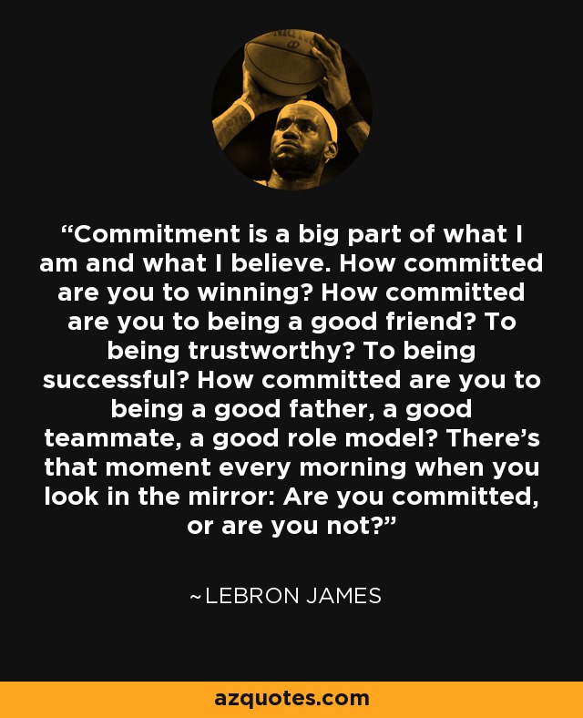 Commitment is a big part of what I am and what I believe. How committed are you to winning? How committed are you to being a good friend? To being trustworthy? To being successful? How committed are you to being a good father, a good teammate, a good role model? There's that moment every morning when you look in the mirror: Are you committed, or are you not? - LeBron James