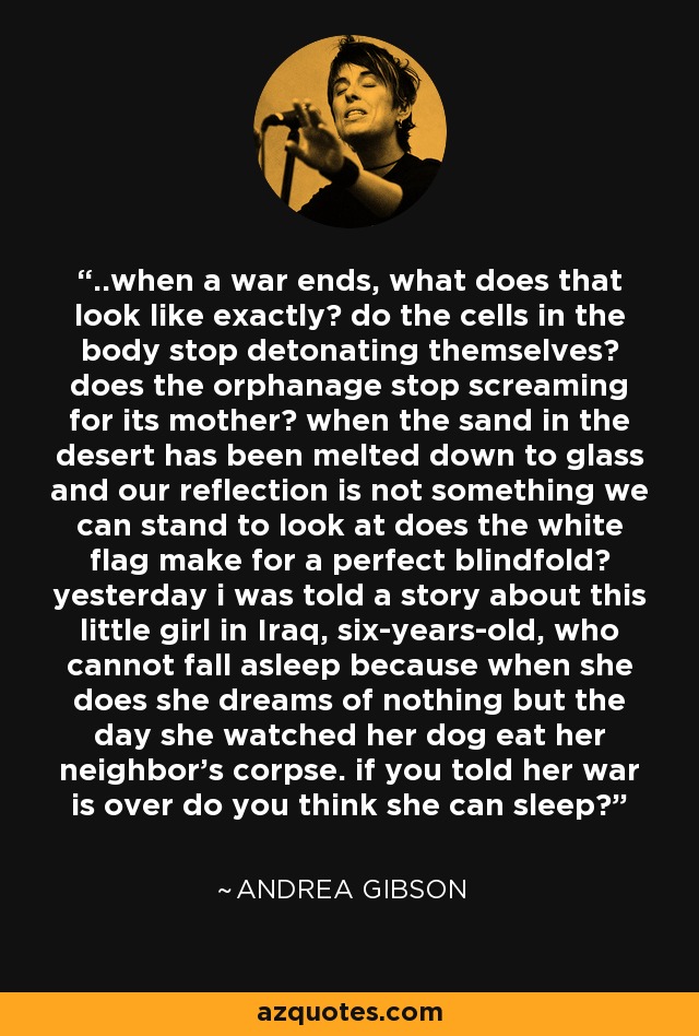 ..when a war ends, what does that look like exactly? do the cells in the body stop detonating themselves? does the orphanage stop screaming for its mother? when the sand in the desert has been melted down to glass and our reflection is not something we can stand to look at does the white flag make for a perfect blindfold? yesterday i was told a story about this little girl in Iraq, six-years-old, who cannot fall asleep because when she does she dreams of nothing but the day she watched her dog eat her neighbor's corpse. if you told her war is over do you think she can sleep? - Andrea Gibson