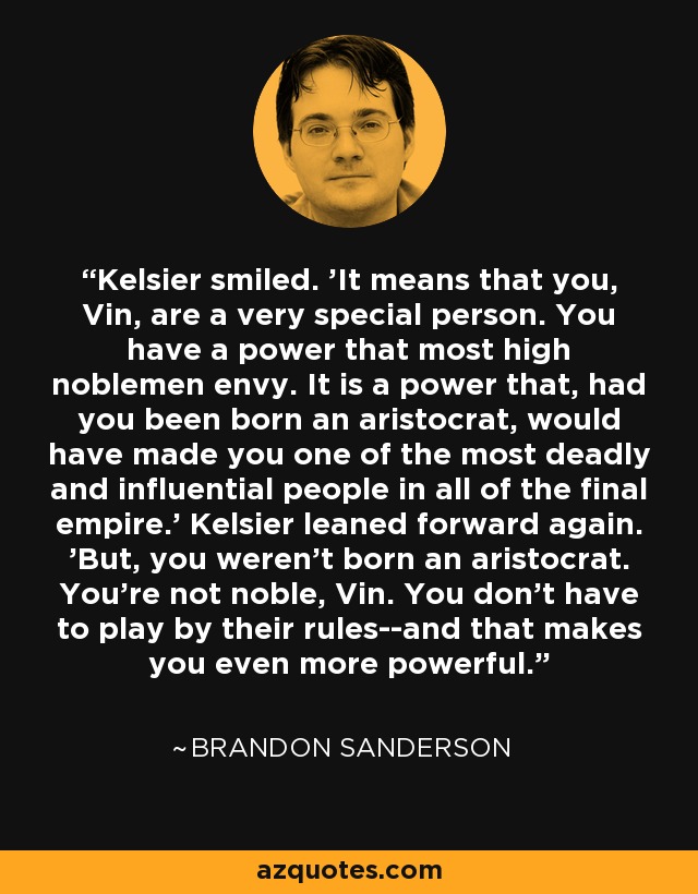 Kelsier smiled. 'It means that you, Vin, are a very special person. You have a power that most high noblemen envy. It is a power that, had you been born an aristocrat, would have made you one of the most deadly and influential people in all of the final empire.' Kelsier leaned forward again. 'But, you weren't born an aristocrat. You're not noble, Vin. You don't have to play by their rules--and that makes you even more powerful. - Brandon Sanderson