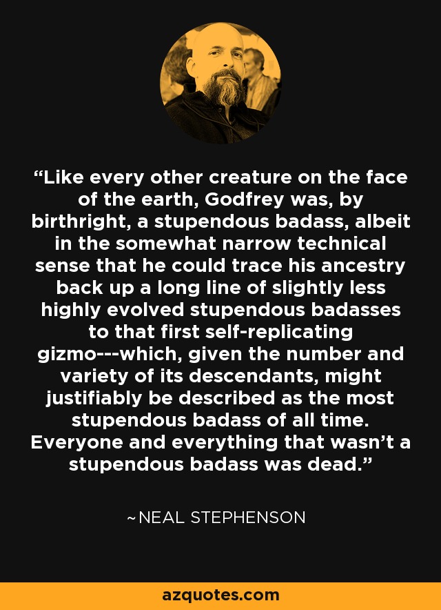 Like every other creature on the face of the earth, Godfrey was, by birthright, a stupendous badass, albeit in the somewhat narrow technical sense that he could trace his ancestry back up a long line of slightly less highly evolved stupendous badasses to that first self-replicating gizmo---which, given the number and variety of its descendants, might justifiably be described as the most stupendous badass of all time. Everyone and everything that wasn't a stupendous badass was dead. - Neal Stephenson