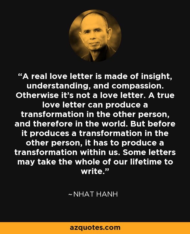 A real love letter is made of insight, understanding, and compassion. Otherwise it's not a love letter. A true love letter can produce a transformation in the other person, and therefore in the world. But before it produces a transformation in the other person, it has to produce a transformation within us. Some letters may take the whole of our lifetime to write. - Nhat Hanh