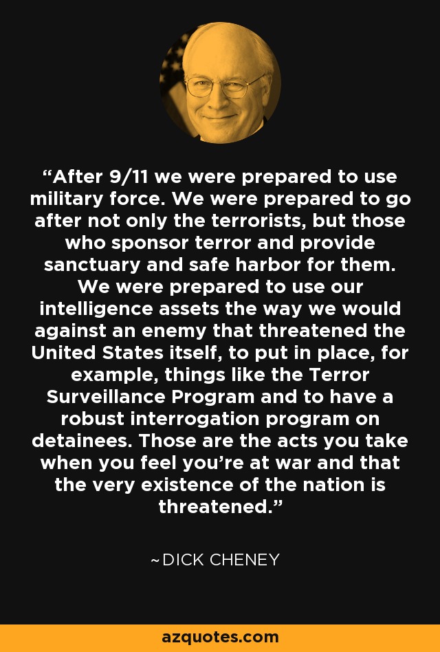 After 9/11 we were prepared to use military force. We were prepared to go after not only the terrorists, but those who sponsor terror and provide sanctuary and safe harbor for them. We were prepared to use our intelligence assets the way we would against an enemy that threatened the United States itself, to put in place, for example, things like the Terror Surveillance Program and to have a robust interrogation program on detainees. Those are the acts you take when you feel you're at war and that the very existence of the nation is threatened. - Dick Cheney