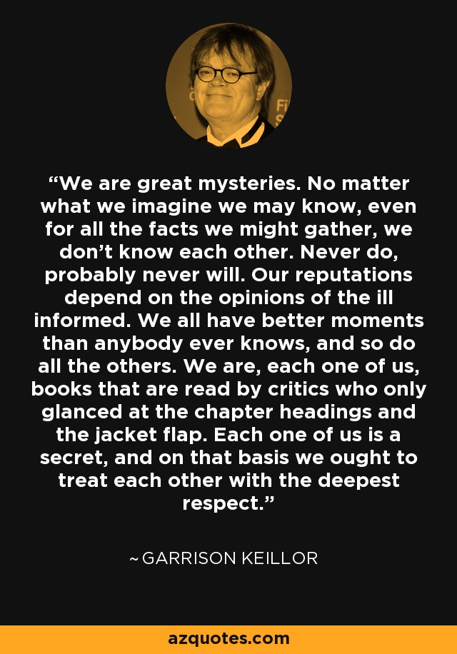 We are great mysteries. No matter what we imagine we may know, even for all the facts we might gather, we don't know each other. Never do, probably never will. Our reputations depend on the opinions of the ill informed. We all have better moments than anybody ever knows, and so do all the others. We are, each one of us, books that are read by critics who only glanced at the chapter headings and the jacket flap. Each one of us is a secret, and on that basis we ought to treat each other with the deepest respect. - Garrison Keillor