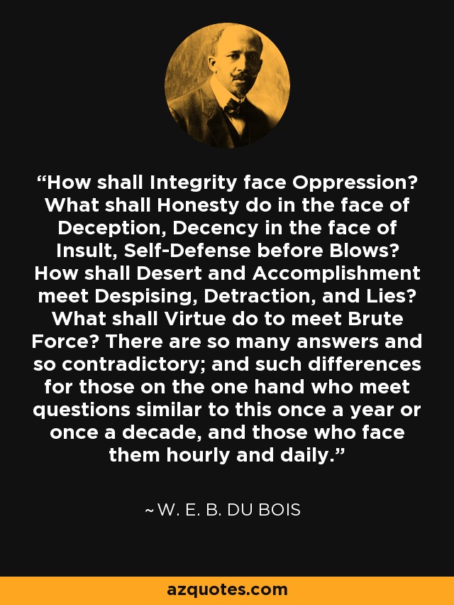 How shall Integrity face Oppression? What shall Honesty do in the face of Deception, Decency in the face of Insult, Self-Defense before Blows? How shall Desert and Accomplishment meet Despising, Detraction, and Lies? What shall Virtue do to meet Brute Force? There are so many answers and so contradictory; and such differences for those on the one hand who meet questions similar to this once a year or once a decade, and those who face them hourly and daily. - W. E. B. Du Bois