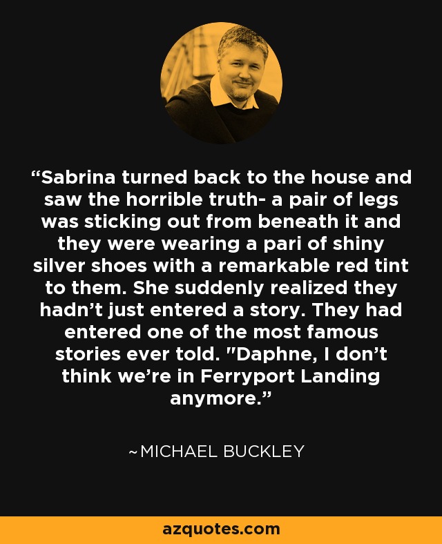 Sabrina turned back to the house and saw the horrible truth- a pair of legs was sticking out from beneath it and they were wearing a pari of shiny silver shoes with a remarkable red tint to them. She suddenly realized they hadn't just entered a story. They had entered one of the most famous stories ever told. 