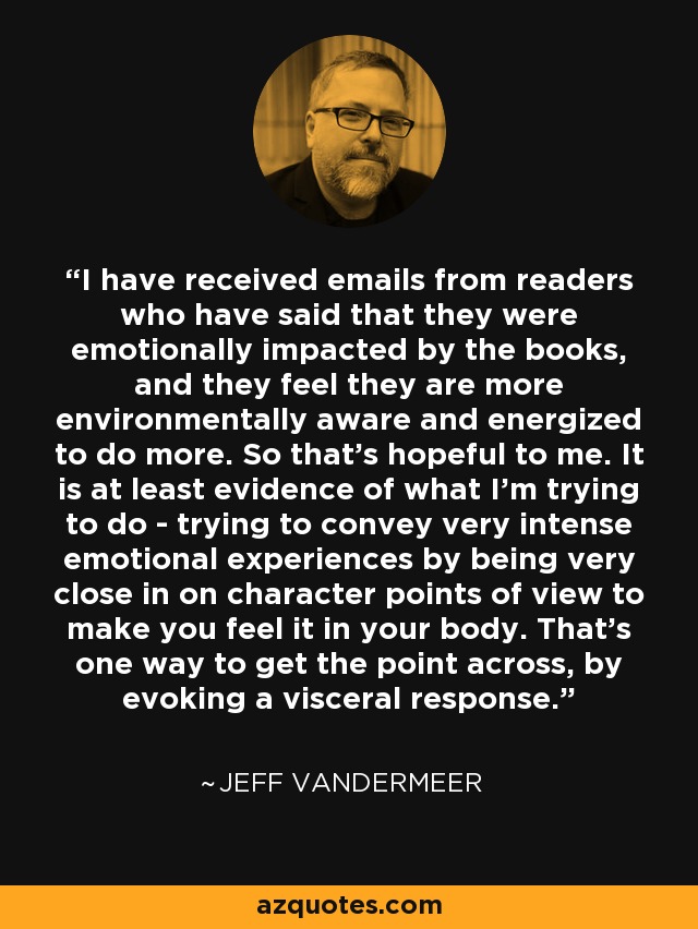 I have received emails from readers who have said that they were emotionally impacted by the books, and they feel they are more environmentally aware and energized to do more. So that's hopeful to me. It is at least evidence of what I'm trying to do - trying to convey very intense emotional experiences by being very close in on character points of view to make you feel it in your body. That's one way to get the point across, by evoking a visceral response. - Jeff VanderMeer