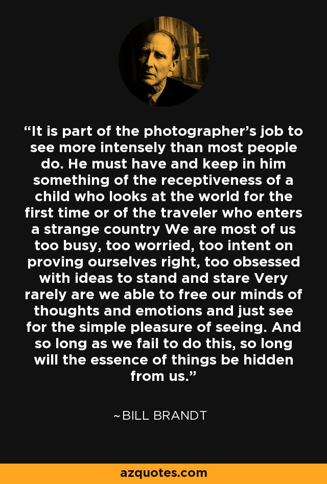 It is part of the photographer's job to see more intensely than most people do. He must have and keep in him something of the receptiveness of a child who looks at the world for the first time or of the traveler who enters a strange country We are most of us too busy, too worried, too intent on proving ourselves right, too obsessed with ideas to stand and stare Very rarely are we able to free our minds of thoughts and emotions and just see for the simple pleasure of seeing. And so long as we fail to do this, so long will the essence of things be hidden from us. - Bill Brandt