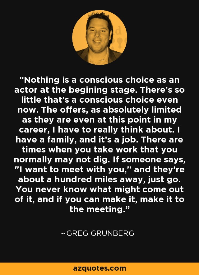 Nothing is a conscious choice as an actor at the begining stage. There's so little that's a conscious choice even now. The offers, as absolutely limited as they are even at this point in my career, I have to really think about. I have a family, and it's a job. There are times when you take work that you normally may not dig. If someone says, 