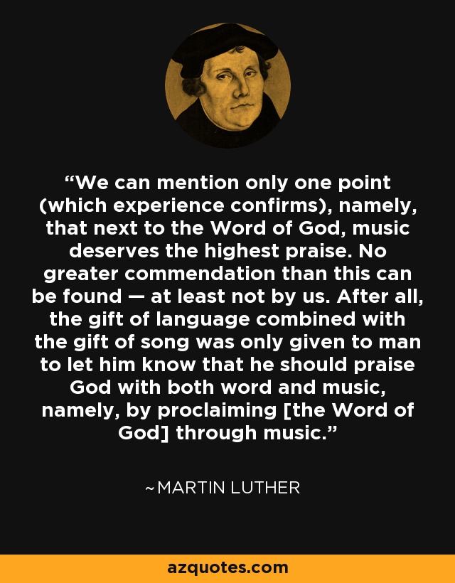 We can mention only one point (which experience confirms), namely, that next to the Word of God, music deserves the highest praise. No greater commendation than this can be found — at least not by us. After all, the gift of language combined with the gift of song was only given to man to let him know that he should praise God with both word and music, namely, by proclaiming [the Word of God] through music. - Martin Luther