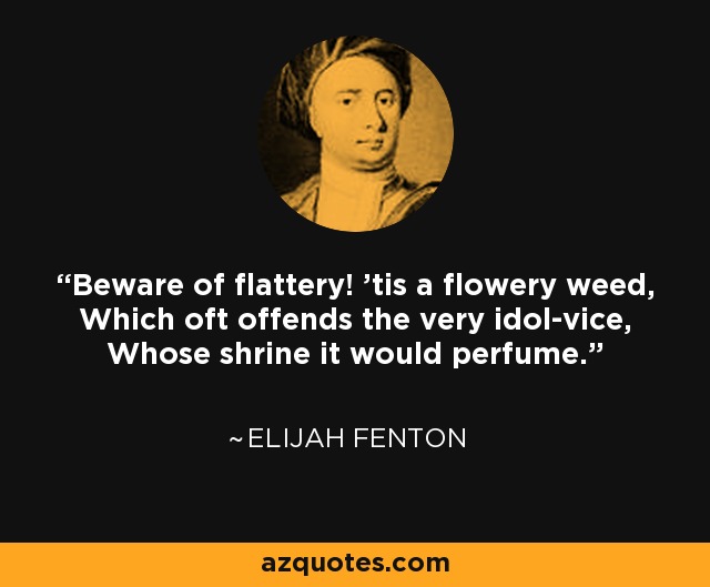 Beware of flattery! 'tis a flowery weed, Which oft offends the very idol-vice, Whose shrine it would perfume. - Elijah Fenton