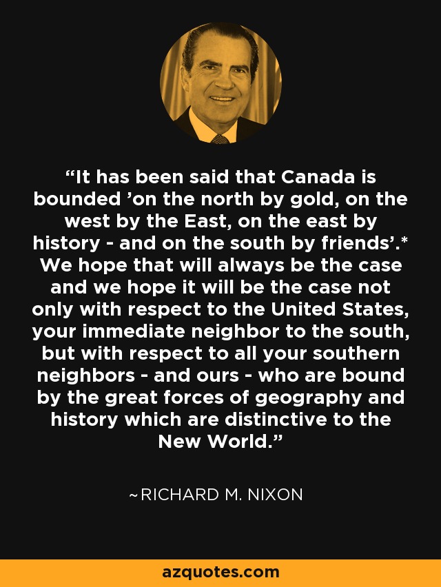 It has been said that Canada is bounded 'on the north by gold, on the west by the East, on the east by history - and on the south by friends'.* We hope that will always be the case and we hope it will be the case not only with respect to the United States, your immediate neighbor to the south, but with respect to all your southern neighbors - and ours - who are bound by the great forces of geography and history which are distinctive to the New World. - Richard M. Nixon