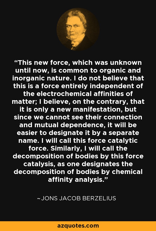 This new force, which was unknown until now, is common to organic and inorganic nature. I do not believe that this is a force entirely independent of the electrochemical affinities of matter; I believe, on the contrary, that it is only a new manifestation, but since we cannot see their connection and mutual dependence, it will be easier to designate it by a separate name. I will call this force catalytic force. Similarly, I will call the decomposition of bodies by this force catalysis, as one designates the decomposition of bodies by chemical affinity analysis. - Jons Jacob Berzelius