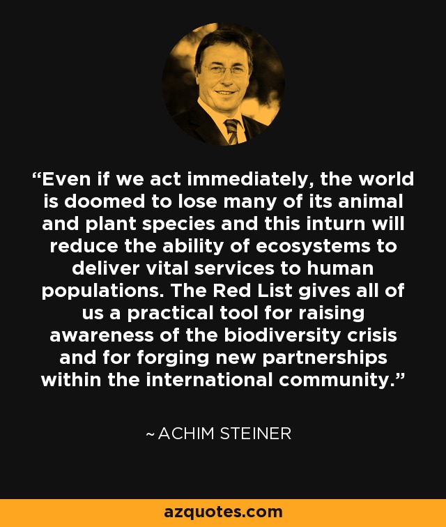 Even if we act immediately, the world is doomed to lose many of its animal and plant species and this inturn will reduce the ability of ecosystems to deliver vital services to human populations. The Red List gives all of us a practical tool for raising awareness of the biodiversity crisis and for forging new partnerships within the international community. - Achim Steiner