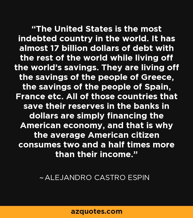 The United States is the most indebted country in the world. It has almost 17 billion dollars of debt with the rest of the world while living off the world's savings. They are living off the savings of the people of Greece, the savings of the people of Spain, France etc. All of those countries that save their reserves in the banks in dollars are simply financing the American economy, and that is why the average American citizen consumes two and a half times more than their income. - Alejandro Castro Espin