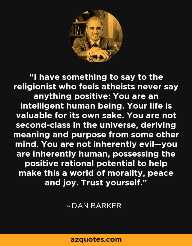 I have something to say to the religionist who feels atheists never say anything positive: You are an intelligent human being. Your life is valuable for its own sake. You are not second-class in the universe, deriving meaning and purpose from some other mind. You are not inherently evil—you are inherently human, possessing the positive rational potential to help make this a world of morality, peace and joy. Trust yourself. - Dan Barker