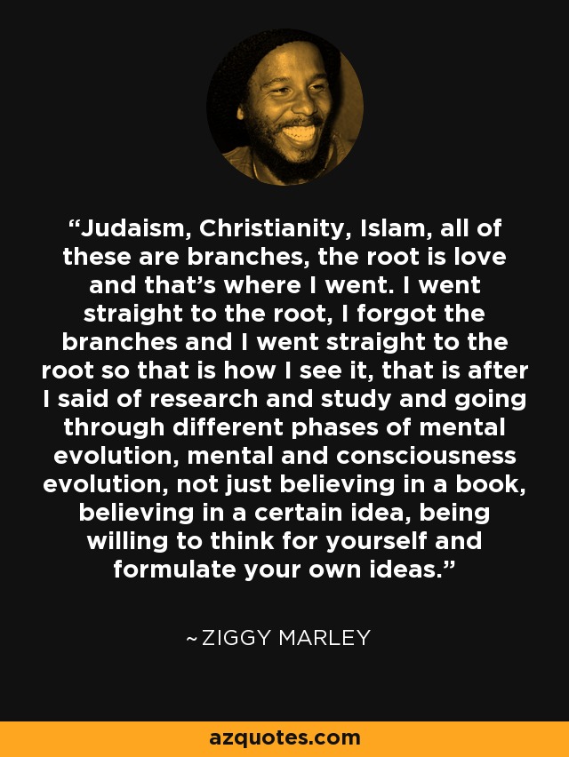 Judaism, Christianity, Islam, all of these are branches, the root is love and that's where I went. I went straight to the root, I forgot the branches and I went straight to the root so that is how I see it, that is after I said of research and study and going through different phases of mental evolution, mental and consciousness evolution, not just believing in a book, believing in a certain idea, being willing to think for yourself and formulate your own ideas. - Ziggy Marley
