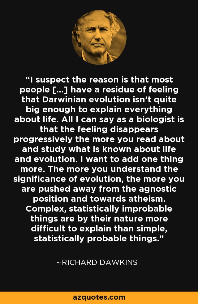 I suspect the reason is that most people [...] have a residue of feeling that Darwinian evolution isn't quite big enough to explain everything about life. All I can say as a biologist is that the feeling disappears progressively the more you read about and study what is known about life and evolution. I want to add one thing more. The more you understand the significance of evolution, the more you are pushed away from the agnostic position and towards atheism. Complex, statistically improbable things are by their nature more difficult to explain than simple, statistically probable things. - Richard Dawkins