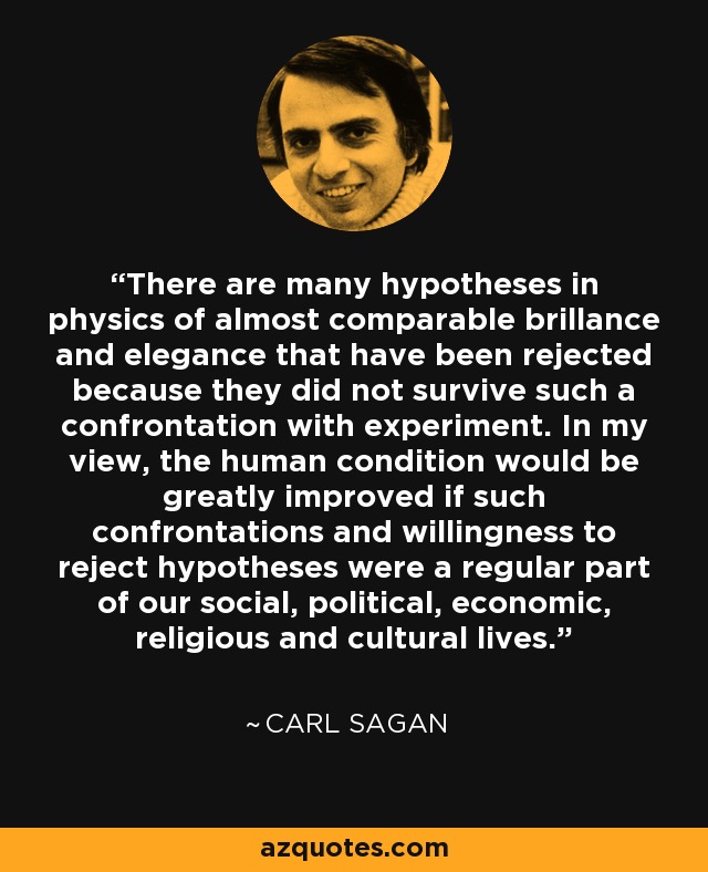 There are many hypotheses in physics of almost comparable brillance and elegance that have been rejected because they did not survive such a confrontation with experiment. In my view, the human condition would be greatly improved if such confrontations and willingness to reject hypotheses were a regular part of our social, political, economic, religious and cultural lives. - Carl Sagan