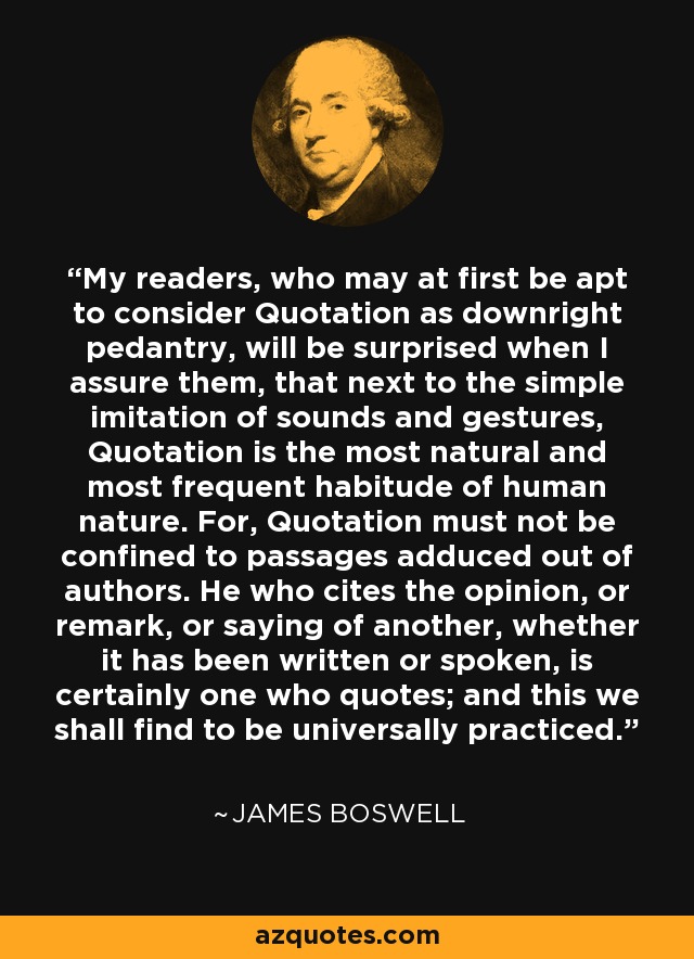 My readers, who may at first be apt to consider Quotation as downright pedantry, will be surprised when I assure them, that next to the simple imitation of sounds and gestures, Quotation is the most natural and most frequent habitude of human nature. For, Quotation must not be confined to passages adduced out of authors. He who cites the opinion, or remark, or saying of another, whether it has been written or spoken, is certainly one who quotes; and this we shall find to be universally practiced. - James Boswell