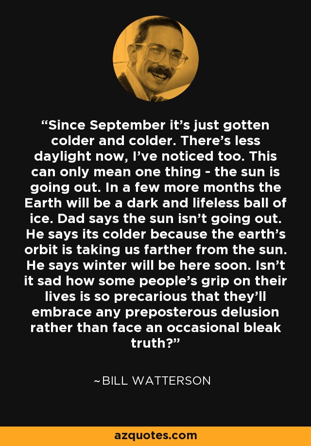 Since September it's just gotten colder and colder. There's less daylight now, I've noticed too. This can only mean one thing - the sun is going out. In a few more months the Earth will be a dark and lifeless ball of ice. Dad says the sun isn't going out. He says its colder because the earth's orbit is taking us farther from the sun. He says winter will be here soon. Isn't it sad how some people's grip on their lives is so precarious that they'll embrace any preposterous delusion rather than face an occasional bleak truth? - Bill Watterson