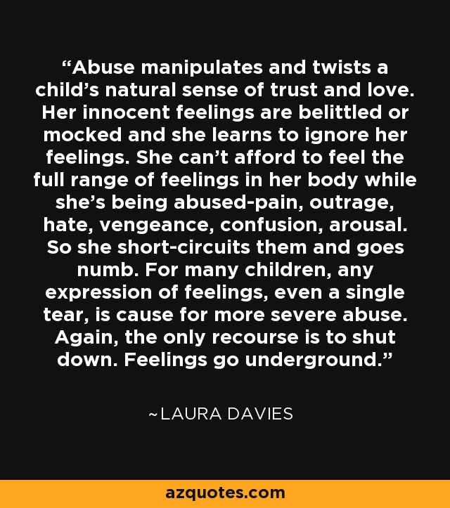 Abuse manipulates and twists a child's natural sense of trust and love. Her innocent feelings are belittled or mocked and she learns to ignore her feelings. She can't afford to feel the full range of feelings in her body while she's being abused-pain, outrage, hate, vengeance, confusion, arousal. So she short-circuits them and goes numb. For many children, any expression of feelings, even a single tear, is cause for more severe abuse. Again, the only recourse is to shut down. Feelings go underground. - Laura Davies