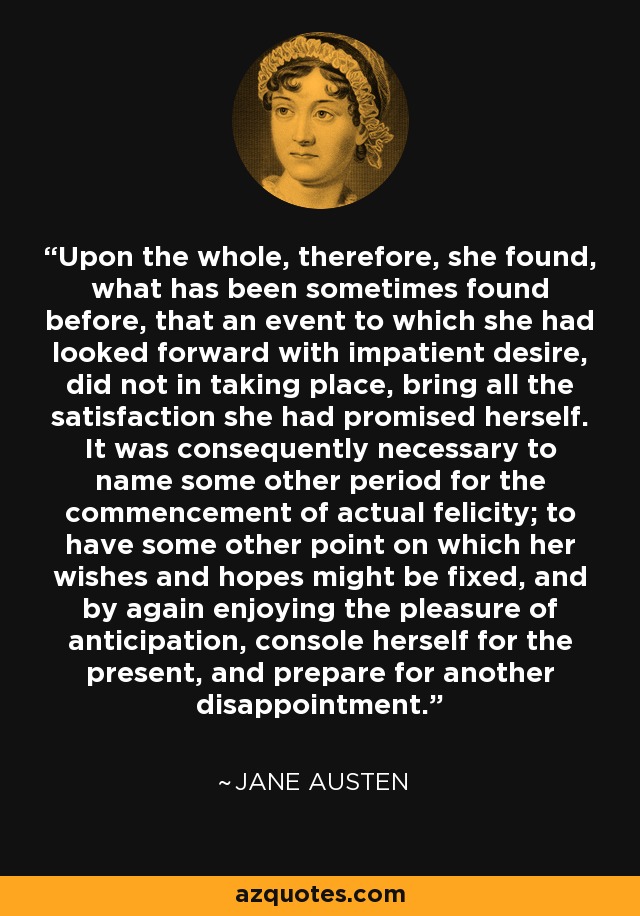 Upon the whole, therefore, she found, what has been sometimes found before, that an event to which she had looked forward with impatient desire, did not in taking place, bring all the satisfaction she had promised herself. It was consequently necessary to name some other period for the commencement of actual felicity; to have some other point on which her wishes and hopes might be fixed, and by again enjoying the pleasure of anticipation, console herself for the present, and prepare for another disappointment. - Jane Austen