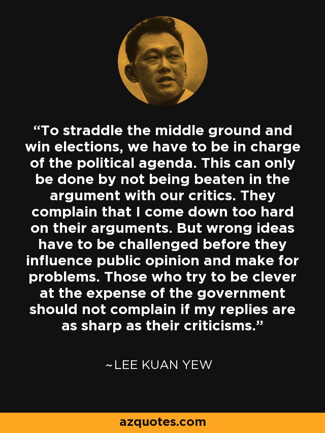 To straddle the middle ground and win elections, we have to be in charge of the political agenda. This can only be done by not being beaten in the argument with our critics. They complain that I come down too hard on their arguments. But wrong ideas have to be challenged before they influence public opinion and make for problems. Those who try to be clever at the expense of the government should not complain if my replies are as sharp as their criticisms. - Lee Kuan Yew