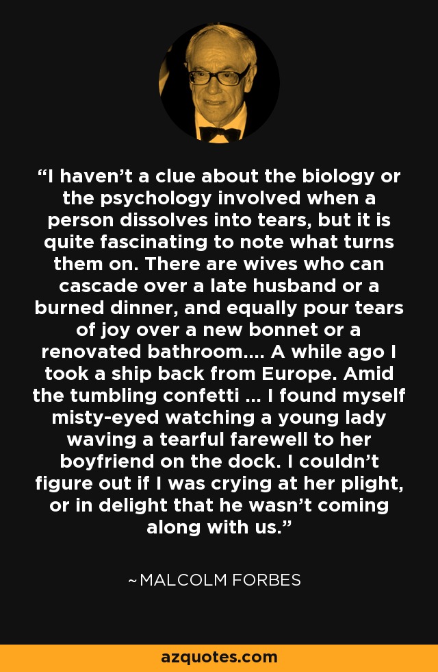 I haven't a clue about the biology or the psychology involved when a person dissolves into tears, but it is quite fascinating to note what turns them on. There are wives who can cascade over a late husband or a burned dinner, and equally pour tears of joy over a new bonnet or a renovated bathroom.... A while ago I took a ship back from Europe. Amid the tumbling confetti ... I found myself misty-eyed watching a young lady waving a tearful farewell to her boyfriend on the dock. I couldn't figure out if I was crying at her plight, or in delight that he wasn't coming along with us. - Malcolm Forbes